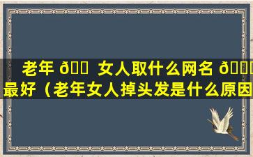 老年 🐠 女人取什么网名 🐋 最好（老年女人掉头发是什么原因引起的）